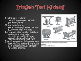 Iringan tari Kidang
menggunakan permainan
gamelan Jawa.
Di antaranya ada
gong, kendang, saron, bonan
g, gender, dan kenong.
Permainan alat musik tersebut
kadang-kadang juga
dipadukan dengan suara
manusia berupa nyanyian.
Bila didengarkan, iringan untuk
tari Kidang terdengar lincah
dan dinamis sesuai dengan
karakter tarinya.
 
