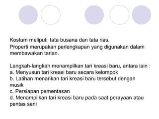 Kostum meliputi tata busana dan tata rias. 
Properti merupakan perlengkapan yang digunakan dalam 
membawakan tarian. 
Langkah-langkah menampilkan tari kreasi baru, antara lain : 
a. Menyusun tari kreasi baru secara kelompok 
b. Latihan menarikan tari kreasi baru tersebut dengan 
musik 
c. Persiapan pementasan 
d. Menampilkan tari kreasi baru pada saat perayaan atau 
pentas seni 
 