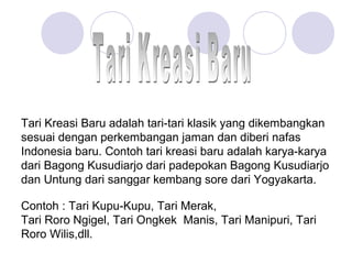 Tari Kreasi Baru adalah tari-tari klasik yang dikembangkan 
sesuai dengan perkembangan jaman dan diberi nafas 
Indonesia baru. Contoh tari kreasi baru adalah karya-karya 
dari Bagong Kusudiarjo dari padepokan Bagong Kusudiarjo 
dan Untung dari sanggar kembang sore dari Yogyakarta. 
Contoh : Tari Kupu-Kupu, Tari Merak, 
Tari Roro Ngigel, Tari Ongkek Manis, Tari Manipuri, Tari 
Roro Wilis,dll. 
 