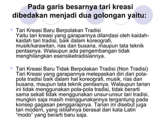 Pada garis besarnya tari kreasi 
dibedakan menjadi dua golongan yaitu: 
 Tari Kreasi Baru Berpolakan Tradisi 
Yaitu tari kreasi yang garapannya dilandasi oleh kaidah-kaidah 
tari tradisi, baik dalam koreografi, 
musik/karawitan, rias dan busana, maupun tata teknik 
pentasnya. Walaupun ada pengembangan tidak 
menghilangkan esensiketradisiannya. 
 Tari Kreasi Baru Tidak Berpolakan Tradisi (Non Tradisi) 
Tari Kreasi yang garapannya melepaskan diri dari pola-pola 
tradisi baik dalam hal koreografi, musik, rias dan 
busana, maupun tata teknik pentasnya. Walaupun tarian 
ini tidak menggunakan pola-pola tradisi, tidak berarti 
sama sekali tidak menggunakan unsur-unsur tari tradisi, 
mungkin saja masih menggunakannya tergantung pada 
konsep gagasan penggarapnya. Tarian ini disebut juga 
tari modern, yang istilahnya berasal dari kata Latin 
“modo” yang berarti baru saja. 
 