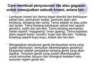 Cara membuat penyusunan ide atau gagasan 
untuk mewujudkan sebuah kreasi, antara lain : 
 Landasan kreasi tari (tema) dapat diambil dari kehidupan 
sehari-hari, permainan tradisi, peniruan alam dan 
binatang, dongeng dan cerita. Tema adalah isi atau poko 
dari tarian. Tema tentang kehidupan sehari-hari seperti 
gembira, sedih dan lain-lain. Tema tentang permainan 
tradisi seperti “maggasing” (main gasing). Tema kejadian 
alam seperti banjir, sunami, hujan dan lain-lain. Tentang 
binatang seperti kupu-kupu, kodok dan lain-lain. 
 Mengadakan eksplorasi gerak berdasarkan tema yang 
sudah ditentukan, kemudian dikembangkan geraknya. 
Eksplorasi adalah penjajakan tentang gerak yang akan 
dipakai. Tentukan gerak yang sudah dikembangkan 
untuk kemudian disusun dan dirangkai kedalam satu 
susunan ragam gerak tari. 
 