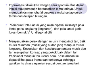  Improvisasi, dilakukan dengan cara spontan atas dasar 
intuisi atau perasaan berdasarkan tema tarinya. Untuk 
memudahkan menghafal geraknya maka setiap gerak 
terdiri dari delapan hitungan. 
 Membuat Pola Lantai yang akan dipakai misalnya pola 
lantai garis lengkung (lingkaran), dan pola lantai garis 
lurus (bentuk V, U, diagonal dll). 
 Menyesuaikan gerak dengan m usik mengiringi tari, baik 
musik rekaman (musik yang sudah jadi) maupun musik 
langsung. Kecocokan dan keselarasan antara musik dan 
tari merupakan konsep yang pokok baik dalam tari 
tradisional maupun tari kreasi baru. Keselarasan ini 
dapat dilihat pada irama dan temponya sehingga 
gerakan itu dirasa nyaman sesuai dengan tema tari. 
 