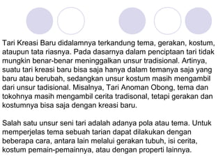 Tari Kreasi Baru didalamnya terkandung tema, gerakan, kostum, 
ataupun tata riasnya. Pada dasarnya dalam penciptaan tari tidak 
mungkin benar-benar meninggalkan unsur tradisional. Artinya, 
suatu tari kreasi baru bisa saja hanya dalam temanya saja yang 
baru atau berubah, sedangkan unsur kostum masih mengambil 
dari unsur tadisional. Misalnya, Tari Anoman Obong, tema dan 
tokohnya masih mengambil cerita tradisonal, tetapi gerakan dan 
kostumnya bisa saja dengan kreasi baru. 
Salah satu unsur seni tari adalah adanya pola atau tema. Untuk 
memperjelas tema sebuah tarian dapat dilakukan dengan 
beberapa cara, antara lain melalui gerakan tubuh, isi cerita, 
kostum pemain-pemainnya, atau dengan properti lainnya. 
 