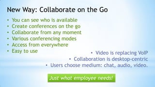 New Way: Collaborate on the Go
• You can see who is available
• Create conferences on the go
• Collaborate from any moment
• Various conferencing modes
• Access from everywhere
• Easy to use
Just what employee needs!
• Video is replacing VoIP
• Collaboration is desktop-centric
• Users choose medium: chat, audio, video.