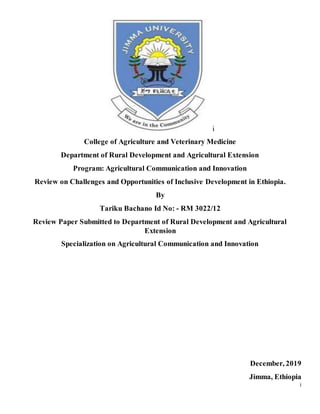i
i
College of Agriculture and Veterinary Medicine
Department of Rural Development and Agricultural Extension
Program: Agricultural Communication and Innovation
Review on Challenges and Opportunities of Inclusive Development in Ethiopia.
By
Tariku Bachano Id No: - RM 3022/12
Review Paper Submitted to Department of Rural Development and Agricultural
Extension
Specialization on Agricultural Communication and Innovation
December, 2019
Jimma, Ethiopia
 