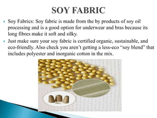  Soy Fabrics: Soy fabric is made from the by products of soy oil
processing and is a good option for underwear and bras because its
long fibres make it soft and silky.
 Just make sure your soy fabric is certified organic, sustainable, and
eco-friendly. Also check you aren’t getting a less-eco “soy blend” that
includes polyester and inorganic cotton in the mix.
 