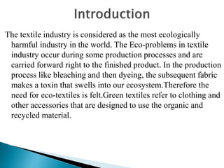 The textile industry is considered as the most ecologically
harmful industry in the world. The Eco-problems in textile
industry occur during some production processes and are
carried forward right to the finished product. In the production
process like bleaching and then dyeing, the subsequent fabric
makes a toxin that swells into our ecosystem.Therefore the
need for eco-textiles is felt.Green textiles refer to clothing and
other accessories that are designed to use the organic and
recycled material.
 