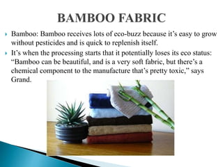  Bamboo: Bamboo receives lots of eco-buzz because it’s easy to grow
without pesticides and is quick to replenish itself.
 It’s when the processing starts that it potentially loses its eco status:
“Bamboo can be beautiful, and is a very soft fabric, but there’s a
chemical component to the manufacture that’s pretty toxic,” says
Grand.
 