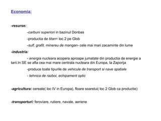 Economia:


-resurse:
            -carbuni superiori in bazinul Donbas
            -productia de titan= loc 2 pe Glob
            -sulf, grafit, minereu de mangan- cele mai mari zacaminte din lume
-industria:
            - energia nucleara acopera aproape jumatate din productia de energie a
tarii.In SE se afla cea mai mare centrala nucleara din Europa, la Zaporija
            -produce toate tipurile de vehicule de transport si nave spatiale
            - tehnica de razboi, echipament optic


-agricultura: cereale( loc IV in Europa), floare soarelui( loc 2 Glob ca productie)


-transporturi: feroviare, rutiere, navale, aeriene
 