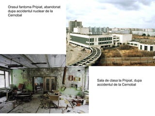 Orasul fantoma Pripiat, abandonat
dupa accidentul nuclear de la
Cernobal




                                    Sala de clasa la Pripiat, dupa
                                    accidentul de la Cernobal
 