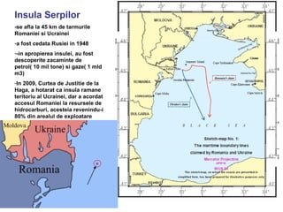 Insula Serpilor
-se afla la 45 km de tarmurile
Romaniei si Ucrainei
-a fost cedata Rusiei in 1948
--in apropierea insulei, au fost
descoperite zacaminte de
petrol( 10 mil tone) si gaze( 1 mld
m3)
-In 2009, Curtea de Justitie de la
Haga, a hotarat ca insula ramane
teritoriu al Ucrainei, dar a acordat
accesul Romaniei la resursele de
hidrocarburi, acesteia revenindu-i
80% din arealul de exploatare
 