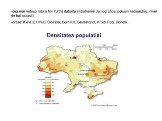 -cea mai redusa rata a N= 7,7%( datorita imbatranirii demografice, poluarii radioactive, nivel
de trai scazut)
-orase: Kiev( 2,7 mul), Odessa, Cernauti, Sevastopol, Krivoi Rog, Donetk


                       Densitatea populatiei
 
