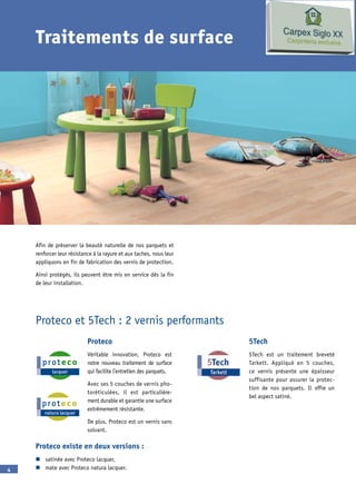 Traitements de surface




      fin de préserver la beauté naturelle de nos parquets et
    renforcer leur résistance à la rayure et aux taches, nous leur
    appliquons en fin de fabrication des vernis de protection.

     insi protégés, ils peuvent être mis en service dès la fin
    de leur installation.




    Proteco et 5Tech : 2 vernis performants
                           Proteco                                   5Tech
                           Véritable innovation, Proteco est         5Tech est un traitement breveté
                           notre nouveau traitement de surface       Tarkett. ppliqué en 5 couches,
                           qui facilite l’entretien des parquets.    ce vernis présente une épaisseur
                                                                     suffisante pour assurer la protec-
                            vec ses 5 couches de vernis pho-
                                                                     tion de nos parquets. l offre un
                           toréticulées, il est particulière-
                                                                     bel aspect satiné.
                           ment durable et garantie une surface
                           extrêmement résistante.

                            e plus, Proteco est un vernis sans
                           solvant.

    Proteco existe en deux versions :
    n satinée avec Proteco lacquer,
   n mate avec Proteco natura lacquer.
 