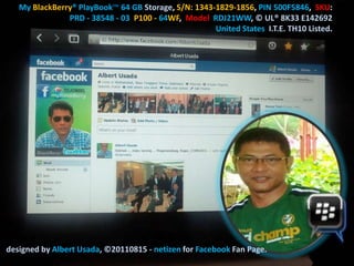 My BlackBerry® PlayBook™ 64 GB Storage, S/N: 1343-1829-1856, PIN 500F5846, SKU:
               PRD - 38548 - 03 P100 - 64WF, Model RDJ21WW, © UL® 8K33 E142692
                                                     United States I.T.E. TH10 Listed.




designed by Albert Usada, ©20110815 - netizen for Facebook Fan Page.
 