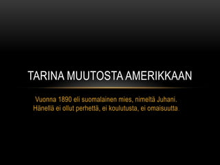 TARINA MUUTOSTA AMERIKKAAN
Vuonna 1890 eli suomalainen mies, nimeltä Juhani.
Hänellä ei ollut perhettä, ei koulutusta, ei omaisuutta .
 