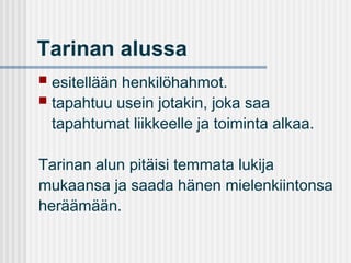 Tarinan alussa


esitellään henkilöhahmot.
 tapahtuu usein jotakin, joka saa
tapahtumat liikkeelle ja toiminta alkaa.
Tarinan alun pitäisi temmata lukija
mukaansa ja saada hänen mielenkiintonsa
heräämään.

 