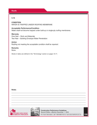 Roofs



5.18

CONDITION
WATER IS TRAPPED UNDER ROOFING MEMBRANE

Acceptable Performance/Condition
Water shall not become trapped under built-up or single-ply roofing membranes.

Warranty
One-Year – Work and Materials
Two-Year – Building Envelope Water Penetration

Action
Roofing not meeting the acceptable condition shall be repaired.

Remarks
None.

Words in italics are defined in the “Terminology” section on pages 15-17.




Notes




                                              Construction Performance Guidelines
                                              Second Edition, effective December 1, 2003
                                              For more information, call 1-800-668-0124 or visit www.newhome.on.ca   108
 