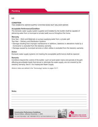 Plumbing



 6.2

 CONDITION
 THE DOMESTIC WATER SUPPLY SYSTEM DOES NOT DELIVER WATER

 Acceptable Performance/Condition
 The domestic water supply system supplied and installed by the builder shall be capable of
 delivering water from a municipal or private (well) source throughout the home.

 Warranty
 One-Year – Work and Materials on pumps supplying water from a private well
 Two-Year – Delivery and Distribution Systems
 • Damage resulting from improper maintenance or additions, deletions or alterations made by a
   homeowner is excluded from the statutory warranty.
 • Damage caused by municipal services or other utilities is excluded from the statutory warranty.

 Action
 Domestic water supply systems not meeting the acceptable performance shall be repaired.

 Remarks
 Conditions beyond the control of the builder, such as burst water mains and periods of drought
 affecting groundwater levels that disrupt or eliminate the water supply, are not covered by the
 statutory warranty. See 6.1 for Inadequate Water Supply.

 Words in italics are defined in the “Terminology” section on pages 15-17.




 Notes




       Construction Performance Guidelines
       Second Edition, effective December 1, 2003
117    For more information, call 1-800-668-0124 or visit www.newhome.on.ca
 