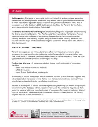 Introduction



Builder/Vendor3: The builder is responsible for honouring the first- and second-year warranties
set out in the Act and Regulations. The builder may at times have to go back to the manufacturer
to obtain a solution for a possible defect, which may delay the repair. For homes with a date of
possession on or after October 1, 2003, builders must also follow the Warranty Service Rules,
which are explained in detail in Builder Bulletin #42.

The Ontario New Home Warranty Program: The Warranty Program is responsible for administering
the Ontario New Home Warranties Plan Act. As part of this responsibility, the Warranty Program
makes decisions when builders and homeowners disagree about an item covered under the
statutory warranties. The Warranty Program also guarantees builders’ statutory warranties, and
provides extended major structural defect coverage for years three through seven after a home’s
date of possession.

STATUTORY WARRANTY COVERAGE

Warranty coverage is set out in the Act and takes effect from the date a homeowner takes
possession of a new home from the builder (the “date of possession”). It remains in effect even
if the home is sold or otherwise transferred before the end of the warranty period. There are three
types of statutory warranty protection or coverages, including:

The One-Year Warranty – A builder warrants that, for one year from the date of possession,
the home:
    • is free from defects in work and materials;
    • is fit to live in, and;
    • meets Ontario Building Code requirements.


Builders should provide homeowners with all warranties provided by manufacturers, suppliers and
subcontractors that may extend beyond the first year. Homeowners must make claims on these
extended warranties directly to the manufacturer or distributor.

A builder is also required to provide a warranty against delayed closings (or delayed occupancy for
condominium units) that occur without prescribed notice, and the homeowner may make a claim
under this warranty within one year after the date of possession. For more information on delayed
closings, homeowners should refer to the Homeowner Information Package or visit the Warranty
Program Web site at www.newhome.on.ca

3   The terms builder and vendor are defined in the Ontario New Home Warranties Plan Act – see the definitions included in the “Terminology” section
    on pages 15-17. Throughout this document the term builder will be used to refer to builders and vendors.




                                                             Construction Performance Guidelines
                                                             Second Edition, effective December 1, 2003
                                                             For more information, call 1-800-668-0124 or visit www.newhome.on.ca                      11
 