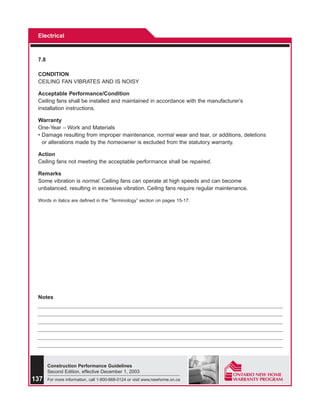 Electrical



 7.8

 CONDITION
 CEILING FAN VIBRATES AND IS NOISY

 Acceptable Performance/Condition
 Ceiling fans shall be installed and maintained in accordance with the manufacturer’s
 installation instructions.

 Warranty
 One-Year – Work and Materials
 • Damage resulting from improper maintenance, normal wear and tear, or additions, deletions
   or alterations made by the homeowner is excluded from the statutory warranty.

 Action
 Ceiling fans not meeting the acceptable performance shall be repaired.

 Remarks
 Some vibration is normal. Ceiling fans can operate at high speeds and can become
 unbalanced, resulting in excessive vibration. Ceiling fans require regular maintenance.

 Words in italics are defined in the “Terminology” section on pages 15-17.




 Notes




       Construction Performance Guidelines
       Second Edition, effective December 1, 2003
137    For more information, call 1-800-668-0124 or visit www.newhome.on.ca
 
