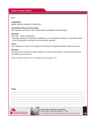 Interior Climate Control



8.13

CONDITION
NOISE CAN BE HEARD AT REGISTER

Acceptable Performance/Condition
Floor registers and cold air return grilles shall be installed to prevent rattling.

Warranty
One-Year – Work and Materials
• Damage resulting from improper maintenance, or from additions, deletions or alterations made
  by the homeowner is excluded from the statutory warranty.

Action
Floor registers or cold air return grilles not meeting the acceptable condition shall be repaired.

Remarks
The sound of air movement at floor registers or cold air return grilles is normal, but they should
not rattle under normal use.

Words in italics are defined in the “Terminology” section on pages 15-17.




Notes




                                              Construction Performance Guidelines
                                              Second Edition, effective December 1, 2003
                                              For more information, call 1-800-668-0124 or visit www.newhome.on.ca   150
 