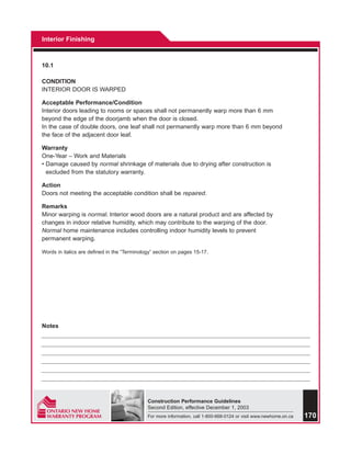Interior Finishing



10.1

CONDITION
INTERIOR DOOR IS WARPED

Acceptable Performance/Condition
Interior doors leading to rooms or spaces shall not permanently warp more than 6 mm
beyond the edge of the doorjamb when the door is closed.
In the case of double doors, one leaf shall not permanently warp more than 6 mm beyond
the face of the adjacent door leaf.

Warranty
One-Year – Work and Materials
• Damage caused by normal shrinkage of materials due to drying after construction is
  excluded from the statutory warranty.

Action
Doors not meeting the acceptable condition shall be repaired.

Remarks
Minor warping is normal. Interior wood doors are a natural product and are affected by
changes in indoor relative humidity, which may contribute to the warping of the door.
Normal home maintenance includes controlling indoor humidity levels to prevent
permanent warping.

Words in italics are defined in the “Terminology” section on pages 15-17.




Notes




                                              Construction Performance Guidelines
                                              Second Edition, effective December 1, 2003
                                              For more information, call 1-800-668-0124 or visit www.newhome.on.ca   170
 