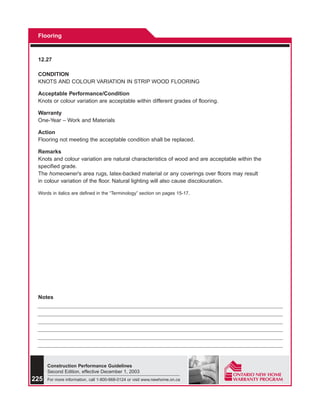 Flooring



 12.27

 CONDITION
 KNOTS AND COLOUR VARIATION IN STRIP WOOD FLOORING

 Acceptable Performance/Condition
 Knots or colour variation are acceptable within different grades of flooring.

 Warranty
 One-Year – Work and Materials

 Action
 Flooring not meeting the acceptable condition shall be replaced.

 Remarks
 Knots and colour variation are natural characteristics of wood and are acceptable within the
 specified grade.
 The homeowner’s area rugs, latex-backed material or any coverings over floors may result
 in colour variation of the floor. Natural lighting will also cause discolouration.

 Words in italics are defined in the “Terminology” section on pages 15-17.




 Notes




      Construction Performance Guidelines
      Second Edition, effective December 1, 2003
225   For more information, call 1-800-668-0124 or visit www.newhome.on.ca
 
