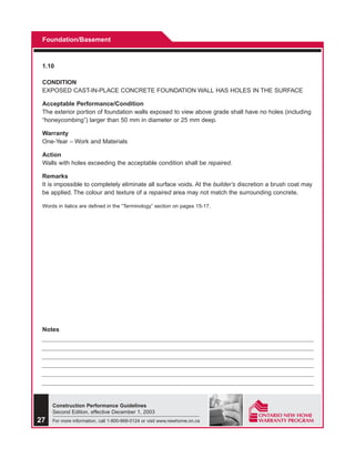 Foundation/Basement



 1.10

 CONDITION
 EXPOSED CAST-IN-PLACE CONCRETE FOUNDATION WALL HAS HOLES IN THE SURFACE

 Acceptable Performance/Condition
 The exterior portion of foundation walls exposed to view above grade shall have no holes (including
 “honeycombing”) larger than 50 mm in diameter or 25 mm deep.

 Warranty
 One-Year – Work and Materials

 Action
 Walls with holes exceeding the acceptable condition shall be repaired.

 Remarks
 It is impossible to completely eliminate all surface voids. At the builder’s discretion a brush coat may
 be applied. The colour and texture of a repaired area may not match the surrounding concrete.

 Words in italics are defined in the “Terminology” section on pages 15-17.




 Notes




     Construction Performance Guidelines
     Second Edition, effective December 1, 2003
27   For more information, call 1-800-668-0124 or visit www.newhome.on.ca
 