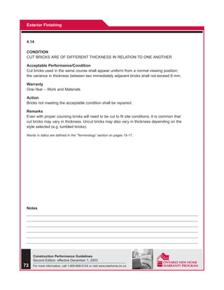 Exterior Finishing



 4.14

 CONDITION
 CUT BRICKS ARE OF DIFFERENT THICKNESS IN RELATION TO ONE ANOTHER

 Acceptable Performance/Condition
 Cut bricks used in the same course shall appear uniform from a normal viewing position;
 the variance in thickness between two immediately adjacent bricks shall not exceed 8 mm.

 Warranty
 One-Year – Work and Materials

 Action
 Bricks not meeting the acceptable condition shall be repaired.

 Remarks
 Even with proper coursing bricks will need to be cut to fit site conditions. It is common that
 cut bricks may vary in thickness. Uncut bricks may also vary in thickness depending on the
 style selected (e.g. tumbled bricks).

 Words in italics are defined in the “Terminology” section on pages 15-17.




 Notes




     Construction Performance Guidelines
     Second Edition, effective December 1, 2003
73   For more information, call 1-800-668-0124 or visit www.newhome.on.ca
 