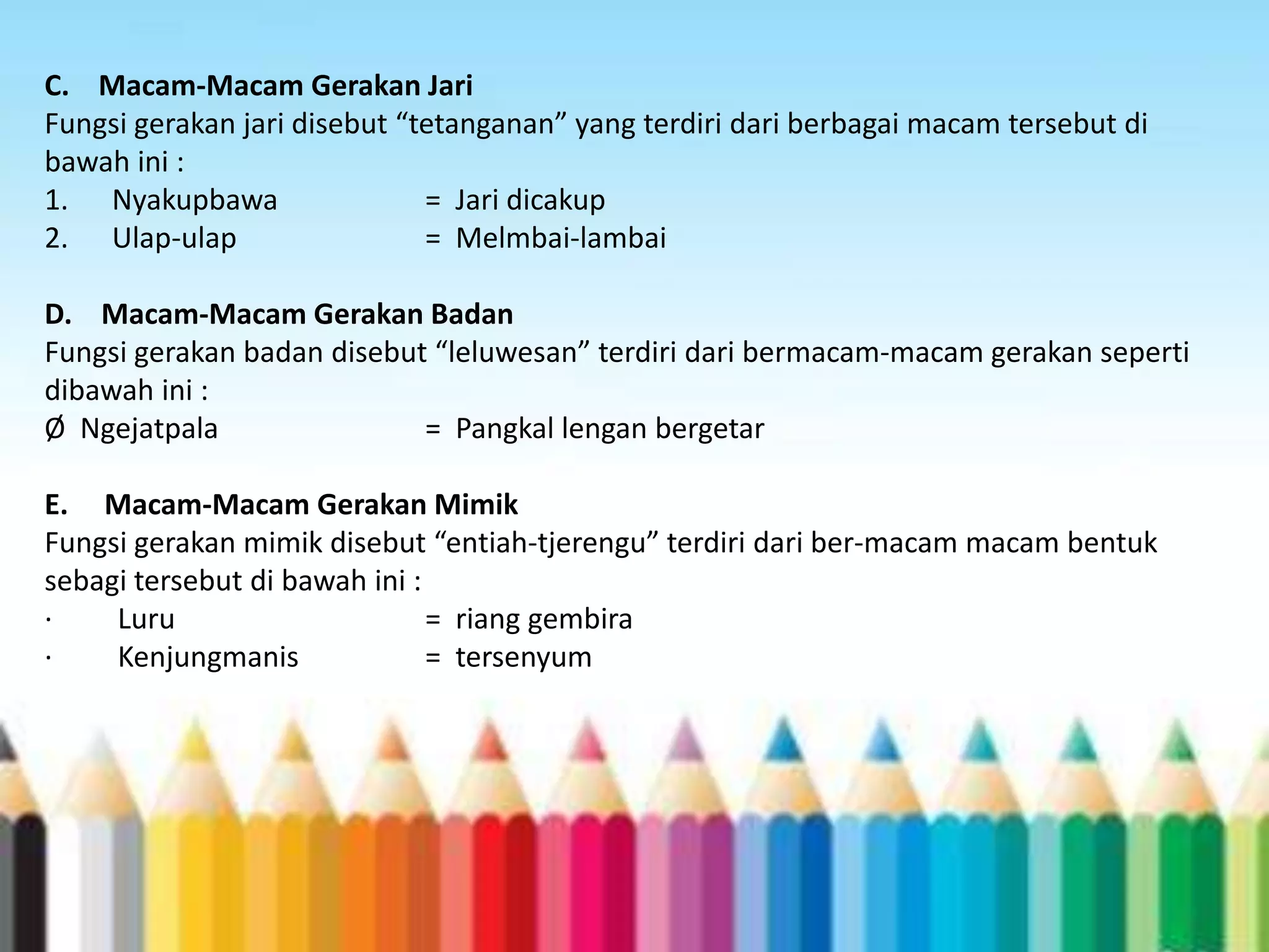 C. Macam-Macam Gerakan Jari
Fungsi gerakan jari disebut “tetanganan” yang terdiri dari berbagai macam tersebut di
bawah ini :
1. Nyakupbawa
= Jari dicakup
2. Ulap-ulap
= Melmbai-lambai
D. Macam-Macam Gerakan Badan
Fungsi gerakan badan disebut “leluwesan” terdiri dari bermacam-macam gerakan seperti
dibawah ini :
Ø Ngejatpala
= Pangkal lengan bergetar
E. Macam-Macam Gerakan Mimik
Fungsi gerakan mimik disebut “entiah-tjerengu” terdiri dari ber-macam macam bentuk
sebagi tersebut di bawah ini :
·
Luru
= riang gembira
·
Kenjungmanis
= tersenyum

 