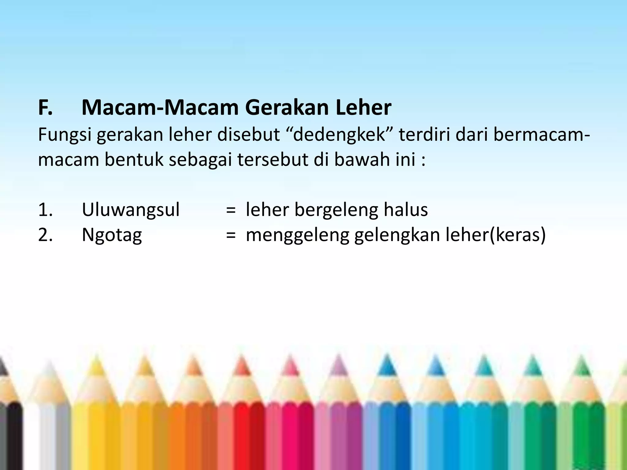 F.

Macam-Macam Gerakan Leher

Fungsi gerakan leher disebut “dedengkek” terdiri dari bermacammacam bentuk sebagai tersebut di bawah ini :

1.
2.

Uluwangsul
Ngotag

= leher bergeleng halus
= menggeleng gelengkan leher(keras)

 