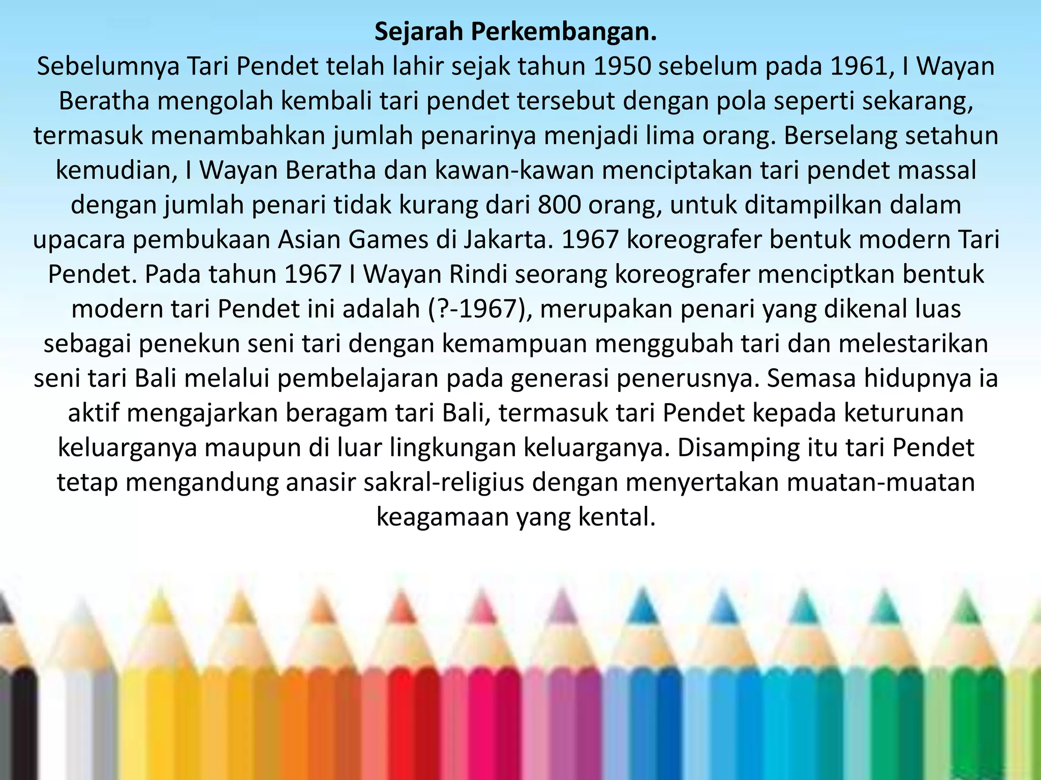 Sejarah Perkembangan.
Sebelumnya Tari Pendet telah lahir sejak tahun 1950 sebelum pada 1961, I Wayan
Beratha mengolah kembali tari pendet tersebut dengan pola seperti sekarang,
termasuk menambahkan jumlah penarinya menjadi lima orang. Berselang setahun
kemudian, I Wayan Beratha dan kawan-kawan menciptakan tari pendet massal
dengan jumlah penari tidak kurang dari 800 orang, untuk ditampilkan dalam
upacara pembukaan Asian Games di Jakarta. 1967 koreografer bentuk modern Tari
Pendet. Pada tahun 1967 I Wayan Rindi seorang koreografer menciptkan bentuk
modern tari Pendet ini adalah (?-1967), merupakan penari yang dikenal luas
sebagai penekun seni tari dengan kemampuan menggubah tari dan melestarikan
seni tari Bali melalui pembelajaran pada generasi penerusnya. Semasa hidupnya ia
aktif mengajarkan beragam tari Bali, termasuk tari Pendet kepada keturunan
keluarganya maupun di luar lingkungan keluarganya. Disamping itu tari Pendet
tetap mengandung anasir sakral-religius dengan menyertakan muatan-muatan
keagamaan yang kental.

 