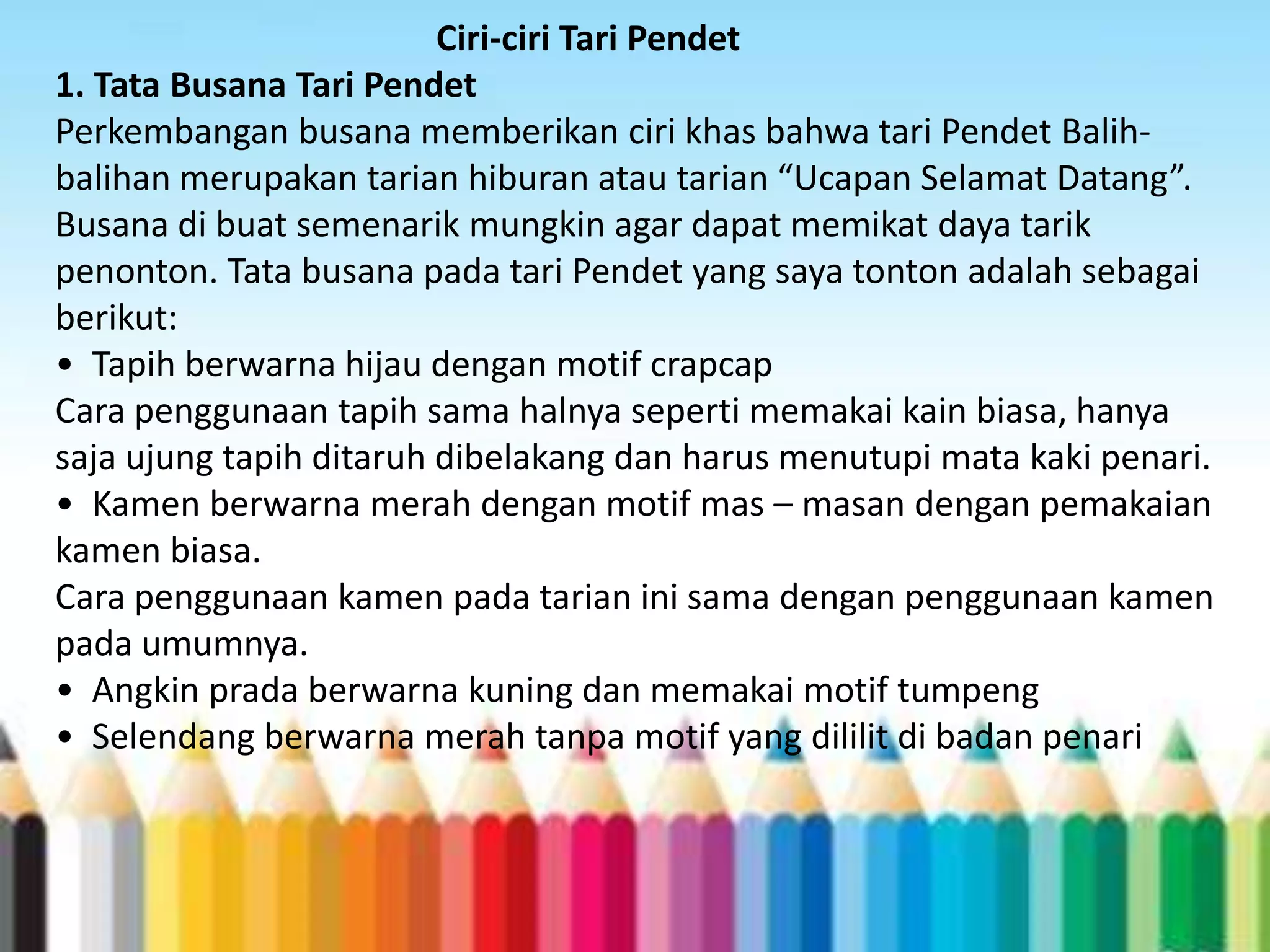 Ciri-ciri Tari Pendet
1. Tata Busana Tari Pendet
Perkembangan busana memberikan ciri khas bahwa tari Pendet Balihbalihan merupakan tarian hiburan atau tarian “Ucapan Selamat Datang”.
Busana di buat semenarik mungkin agar dapat memikat daya tarik
penonton. Tata busana pada tari Pendet yang saya tonton adalah sebagai
berikut:
• Tapih berwarna hijau dengan motif crapcap
Cara penggunaan tapih sama halnya seperti memakai kain biasa, hanya
saja ujung tapih ditaruh dibelakang dan harus menutupi mata kaki penari.
• Kamen berwarna merah dengan motif mas – masan dengan pemakaian
kamen biasa.
Cara penggunaan kamen pada tarian ini sama dengan penggunaan kamen
pada umumnya.
• Angkin prada berwarna kuning dan memakai motif tumpeng
• Selendang berwarna merah tanpa motif yang dililit di badan penari

 