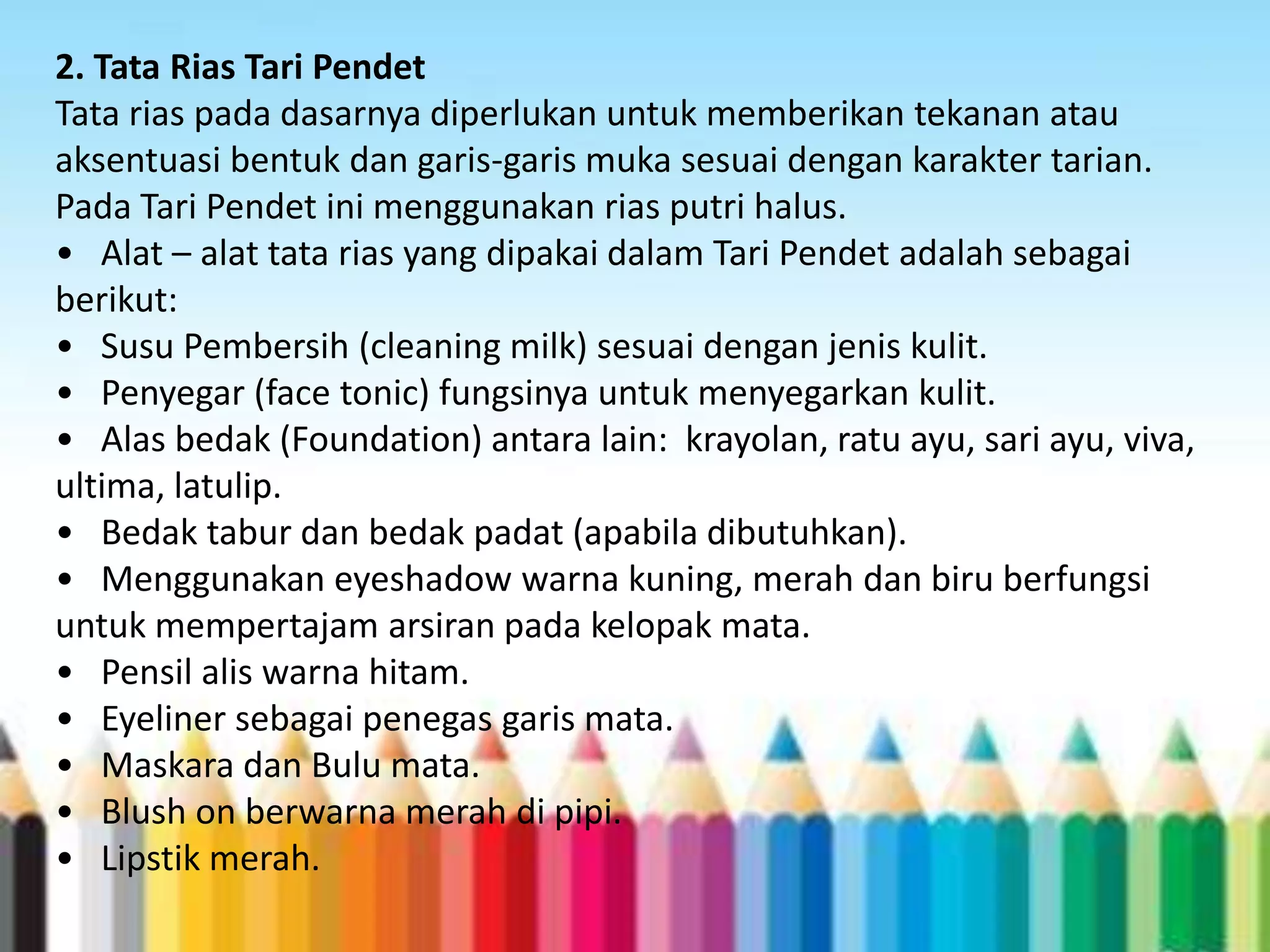 2. Tata Rias Tari Pendet
Tata rias pada dasarnya diperlukan untuk memberikan tekanan atau
aksentuasi bentuk dan garis-garis muka sesuai dengan karakter tarian.
Pada Tari Pendet ini menggunakan rias putri halus.
• Alat – alat tata rias yang dipakai dalam Tari Pendet adalah sebagai
berikut:
• Susu Pembersih (cleaning milk) sesuai dengan jenis kulit.
• Penyegar (face tonic) fungsinya untuk menyegarkan kulit.
• Alas bedak (Foundation) antara lain: krayolan, ratu ayu, sari ayu, viva,
ultima, latulip.
• Bedak tabur dan bedak padat (apabila dibutuhkan).
• Menggunakan eyeshadow warna kuning, merah dan biru berfungsi
untuk mempertajam arsiran pada kelopak mata.
• Pensil alis warna hitam.
• Eyeliner sebagai penegas garis mata.
• Maskara dan Bulu mata.
• Blush on berwarna merah di pipi.
• Lipstik merah.

 