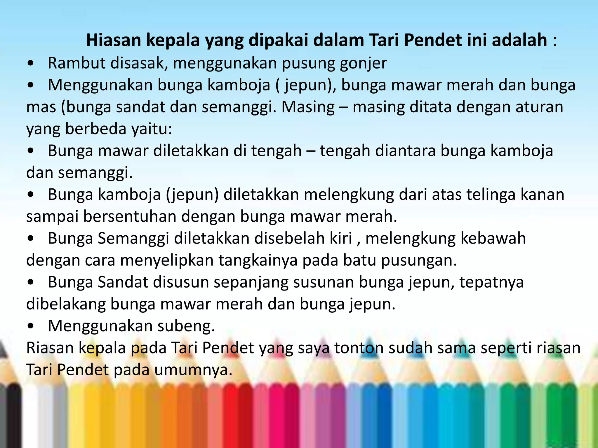 Hiasan kepala yang dipakai dalam Tari Pendet ini adalah :
• Rambut disasak, menggunakan pusung gonjer
• Menggunakan bunga kamboja ( jepun), bunga mawar merah dan bunga
mas (bunga sandat dan semanggi. Masing – masing ditata dengan aturan
yang berbeda yaitu:
• Bunga mawar diletakkan di tengah – tengah diantara bunga kamboja
dan semanggi.
• Bunga kamboja (jepun) diletakkan melengkung dari atas telinga kanan
sampai bersentuhan dengan bunga mawar merah.
• Bunga Semanggi diletakkan disebelah kiri , melengkung kebawah
dengan cara menyelipkan tangkainya pada batu pusungan.
• Bunga Sandat disusun sepanjang susunan bunga jepun, tepatnya
dibelakang bunga mawar merah dan bunga jepun.
• Menggunakan subeng.
Riasan kepala pada Tari Pendet yang saya tonton sudah sama seperti riasan
Tari Pendet pada umumnya.

 