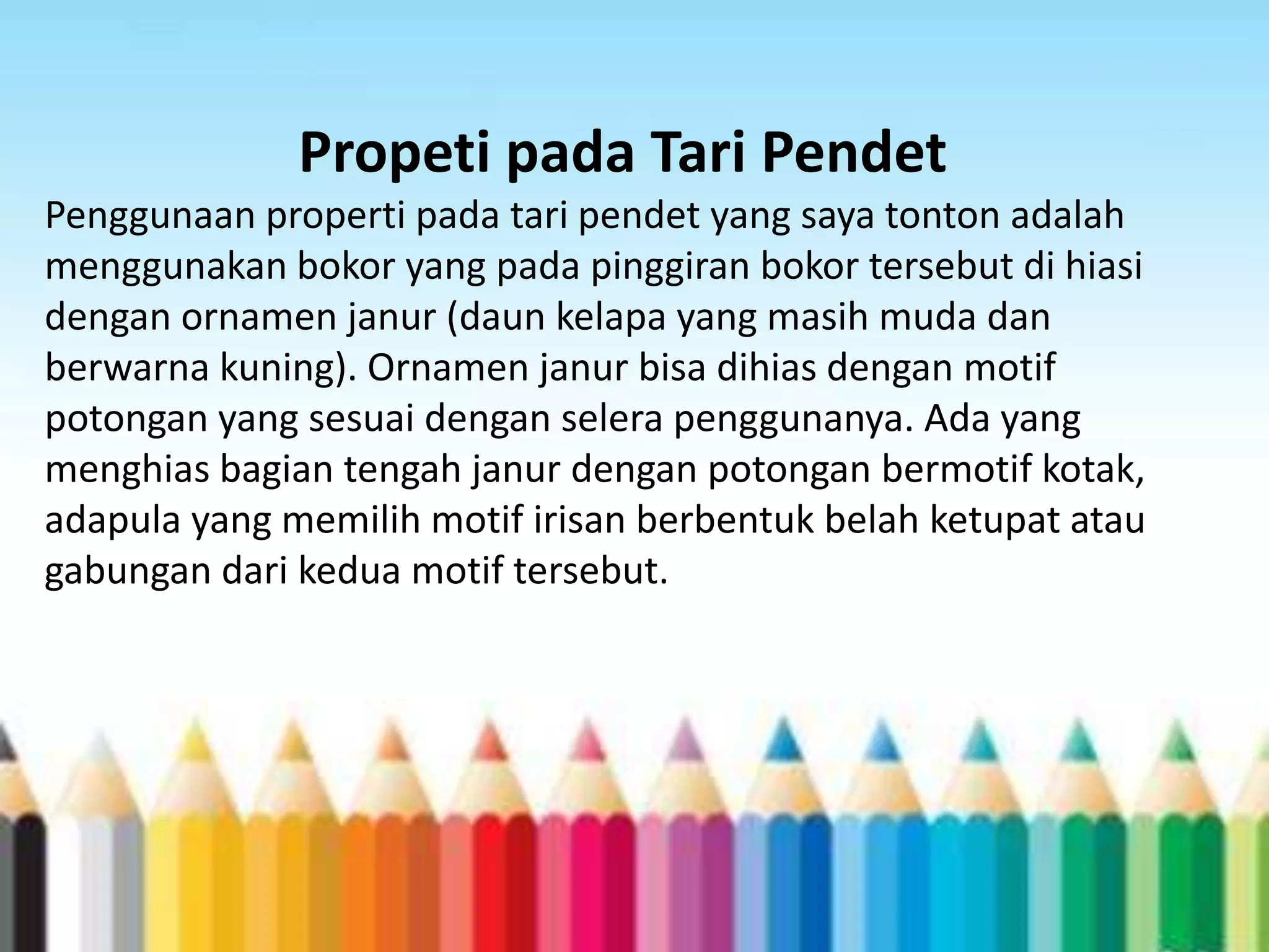 Propeti pada Tari Pendet
Penggunaan properti pada tari pendet yang saya tonton adalah
menggunakan bokor yang pada pinggiran bokor tersebut di hiasi
dengan ornamen janur (daun kelapa yang masih muda dan
berwarna kuning). Ornamen janur bisa dihias dengan motif
potongan yang sesuai dengan selera penggunanya. Ada yang
menghias bagian tengah janur dengan potongan bermotif kotak,
adapula yang memilih motif irisan berbentuk belah ketupat atau
gabungan dari kedua motif tersebut.

 