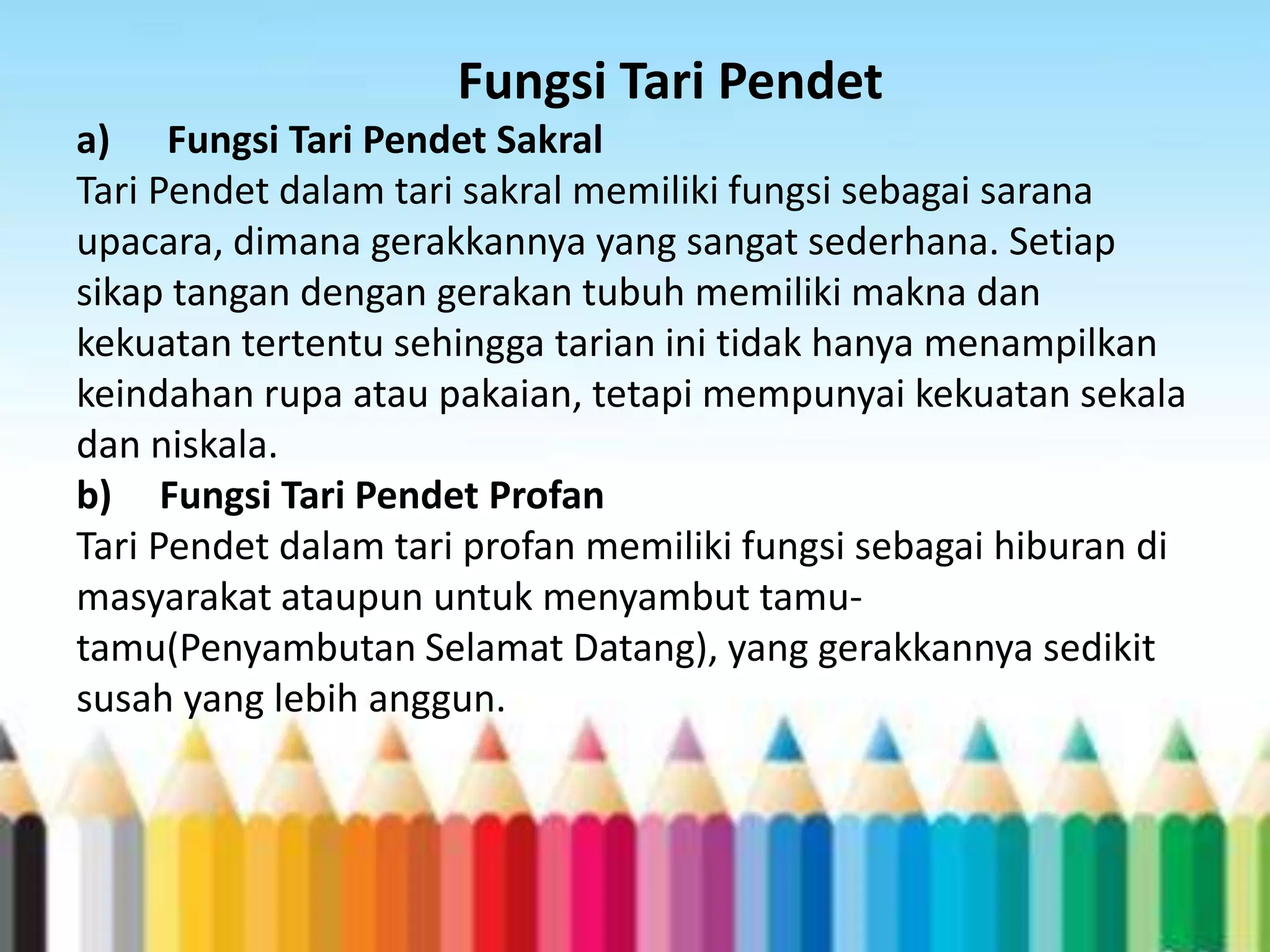 Fungsi Tari Pendet
a) Fungsi Tari Pendet Sakral
Tari Pendet dalam tari sakral memiliki fungsi sebagai sarana
upacara, dimana gerakkannya yang sangat sederhana. Setiap
sikap tangan dengan gerakan tubuh memiliki makna dan
kekuatan tertentu sehingga tarian ini tidak hanya menampilkan
keindahan rupa atau pakaian, tetapi mempunyai kekuatan sekala
dan niskala.
b) Fungsi Tari Pendet Profan
Tari Pendet dalam tari profan memiliki fungsi sebagai hiburan di
masyarakat ataupun untuk menyambut tamutamu(Penyambutan Selamat Datang), yang gerakkannya sedikit
susah yang lebih anggun.

 