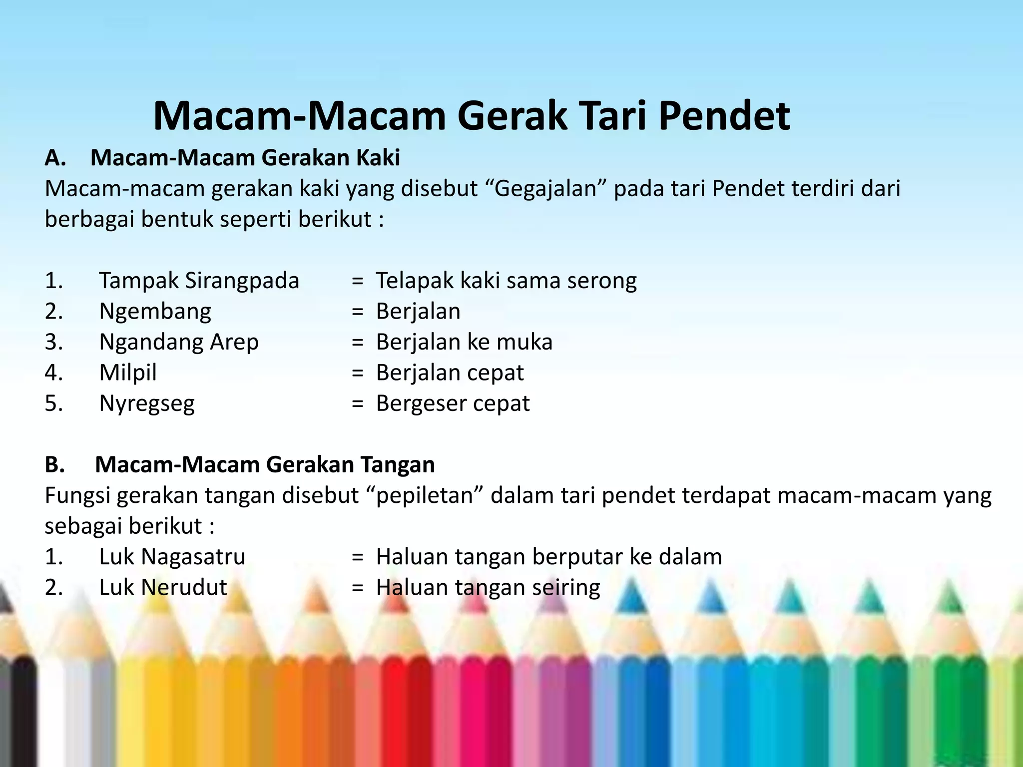 Macam-Macam Gerak Tari Pendet
A. Macam-Macam Gerakan Kaki
Macam-macam gerakan kaki yang disebut “Gegajalan” pada tari Pendet terdiri dari
berbagai bentuk seperti berikut :
1.
2.
3.
4.
5.

Tampak Sirangpada
Ngembang
Ngandang Arep
Milpil
Nyregseg

=
=
=
=
=

Telapak kaki sama serong
Berjalan
Berjalan ke muka
Berjalan cepat
Bergeser cepat

B. Macam-Macam Gerakan Tangan
Fungsi gerakan tangan disebut “pepiletan” dalam tari pendet terdapat macam-macam yang
sebagai berikut :
1. Luk Nagasatru
= Haluan tangan berputar ke dalam
2. Luk Nerudut
= Haluan tangan seiring

 