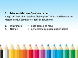 F.

Macam-Macam Gerakan Leher

Fungsi gerakan leher disebut “dedengkek” terdiri dari bermacammacam bentuk sebagai tersebut di bawah ini :

1.
2.

Uluwangsul
Ngotag

= leher bergeleng halus
= menggeleng gelengkan leher(keras)

 