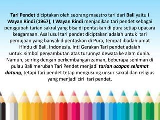 Tari Pendet diciptakan oleh seorang maestro tari dari Bali yaitu I
Wayan Rindi (1967), I Wayan Rindi menjadikan tari pendet sebagai
penggubah tarian sakral yang bisa di pentaskan di pura setiap upacara
keagamaan. Asal usul tari pendet diciptakan adalah untuk tari
pemujaan yang banyak dipentaskan di Pura, tempat ibadah umat
Hindu di Bali, Indonesia. Inti Gerakan Tari pendet adalah
untuk simbol penyambutan atas turunnya dewata ke alam dunia.
Namun, seiring dengan perkembangan zaman, beberapa seniman di
pulau Bali merubah Tari Pendet menjadi tarian ucapan selamat
datang, tetapi Tari pendet tetap mengusung unsur sakral dan religius
yang menjadi ciri tari pendet.

 