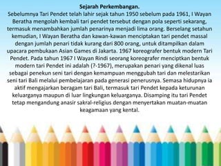 Sejarah Perkembangan.
Sebelumnya Tari Pendet telah lahir sejak tahun 1950 sebelum pada 1961, I Wayan
Beratha mengolah kembali tari pendet tersebut dengan pola seperti sekarang,
termasuk menambahkan jumlah penarinya menjadi lima orang. Berselang setahun
kemudian, I Wayan Beratha dan kawan-kawan menciptakan tari pendet massal
dengan jumlah penari tidak kurang dari 800 orang, untuk ditampilkan dalam
upacara pembukaan Asian Games di Jakarta. 1967 koreografer bentuk modern Tari
Pendet. Pada tahun 1967 I Wayan Rindi seorang koreografer menciptkan bentuk
modern tari Pendet ini adalah (?-1967), merupakan penari yang dikenal luas
sebagai penekun seni tari dengan kemampuan menggubah tari dan melestarikan
seni tari Bali melalui pembelajaran pada generasi penerusnya. Semasa hidupnya ia
aktif mengajarkan beragam tari Bali, termasuk tari Pendet kepada keturunan
keluarganya maupun di luar lingkungan keluarganya. Disamping itu tari Pendet
tetap mengandung anasir sakral-religius dengan menyertakan muatan-muatan
keagamaan yang kental.

 
