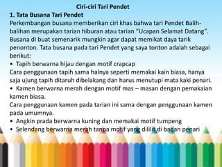 Ciri-ciri Tari Pendet
1. Tata Busana Tari Pendet
Perkembangan busana memberikan ciri khas bahwa tari Pendet Balihbalihan merupakan tarian hiburan atau tarian “Ucapan Selamat Datang”.
Busana di buat semenarik mungkin agar dapat memikat daya tarik
penonton. Tata busana pada tari Pendet yang saya tonton adalah sebagai
berikut:
• Tapih berwarna hijau dengan motif crapcap
Cara penggunaan tapih sama halnya seperti memakai kain biasa, hanya
saja ujung tapih ditaruh dibelakang dan harus menutupi mata kaki penari.
• Kamen berwarna merah dengan motif mas – masan dengan pemakaian
kamen biasa.
Cara penggunaan kamen pada tarian ini sama dengan penggunaan kamen
pada umumnya.
• Angkin prada berwarna kuning dan memakai motif tumpeng
• Selendang berwarna merah tanpa motif yang dililit di badan penari

 