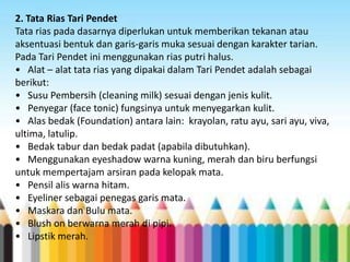 2. Tata Rias Tari Pendet
Tata rias pada dasarnya diperlukan untuk memberikan tekanan atau
aksentuasi bentuk dan garis-garis muka sesuai dengan karakter tarian.
Pada Tari Pendet ini menggunakan rias putri halus.
• Alat – alat tata rias yang dipakai dalam Tari Pendet adalah sebagai
berikut:
• Susu Pembersih (cleaning milk) sesuai dengan jenis kulit.
• Penyegar (face tonic) fungsinya untuk menyegarkan kulit.
• Alas bedak (Foundation) antara lain: krayolan, ratu ayu, sari ayu, viva,
ultima, latulip.
• Bedak tabur dan bedak padat (apabila dibutuhkan).
• Menggunakan eyeshadow warna kuning, merah dan biru berfungsi
untuk mempertajam arsiran pada kelopak mata.
• Pensil alis warna hitam.
• Eyeliner sebagai penegas garis mata.
• Maskara dan Bulu mata.
• Blush on berwarna merah di pipi.
• Lipstik merah.

 