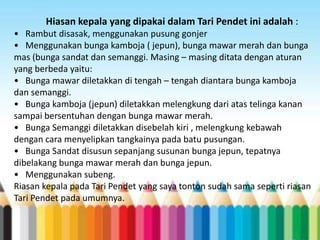 Hiasan kepala yang dipakai dalam Tari Pendet ini adalah :
• Rambut disasak, menggunakan pusung gonjer
• Menggunakan bunga kamboja ( jepun), bunga mawar merah dan bunga
mas (bunga sandat dan semanggi. Masing – masing ditata dengan aturan
yang berbeda yaitu:
• Bunga mawar diletakkan di tengah – tengah diantara bunga kamboja
dan semanggi.
• Bunga kamboja (jepun) diletakkan melengkung dari atas telinga kanan
sampai bersentuhan dengan bunga mawar merah.
• Bunga Semanggi diletakkan disebelah kiri , melengkung kebawah
dengan cara menyelipkan tangkainya pada batu pusungan.
• Bunga Sandat disusun sepanjang susunan bunga jepun, tepatnya
dibelakang bunga mawar merah dan bunga jepun.
• Menggunakan subeng.
Riasan kepala pada Tari Pendet yang saya tonton sudah sama seperti riasan
Tari Pendet pada umumnya.

 