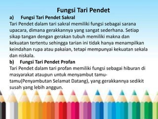 Fungsi Tari Pendet
a) Fungsi Tari Pendet Sakral
Tari Pendet dalam tari sakral memiliki fungsi sebagai sarana
upacara, dimana gerakkannya yang sangat sederhana. Setiap
sikap tangan dengan gerakan tubuh memiliki makna dan
kekuatan tertentu sehingga tarian ini tidak hanya menampilkan
keindahan rupa atau pakaian, tetapi mempunyai kekuatan sekala
dan niskala.
b) Fungsi Tari Pendet Profan
Tari Pendet dalam tari profan memiliki fungsi sebagai hiburan di
masyarakat ataupun untuk menyambut tamutamu(Penyambutan Selamat Datang), yang gerakkannya sedikit
susah yang lebih anggun.

 
