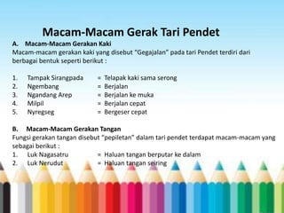 Macam-Macam Gerak Tari Pendet
A. Macam-Macam Gerakan Kaki
Macam-macam gerakan kaki yang disebut “Gegajalan” pada tari Pendet terdiri dari
berbagai bentuk seperti berikut :
1.
2.
3.
4.
5.

Tampak Sirangpada
Ngembang
Ngandang Arep
Milpil
Nyregseg

=
=
=
=
=

Telapak kaki sama serong
Berjalan
Berjalan ke muka
Berjalan cepat
Bergeser cepat

B. Macam-Macam Gerakan Tangan
Fungsi gerakan tangan disebut “pepiletan” dalam tari pendet terdapat macam-macam yang
sebagai berikut :
1. Luk Nagasatru
= Haluan tangan berputar ke dalam
2. Luk Nerudut
= Haluan tangan seiring

 
