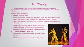 Tari Wayang 
dalam tarian ini cerita yang ditampilkan berkisar pada cerita Ramayana, 
Mahabarata atau panji/menak. Pada umumnya tari wayang diiringi oleh gamelan 
selendro. 
Karakter dalam Tari Wayang: 
1. Karakter PriaTerdiri Dari: 
- Satria Lungguh untuk tokoh Arjuna, Abimanyu, dan Arjuna Sastrabahu (Lenyep). 
- Satria Ladak Lungguh untuk tokoh Arayana, Nakula dan Sadewa (Lanyap). 
- Satria Ladak Dengah/Kasar untuk tokoh Jayanegara, Jakasono, Diputi Karna dan 
sebagainya. 
- Monggawa Dengah/Kasar seperti Baladewa dan Bima. 
- Monggawa Lungguh seperti Antareja dan Gatotkaca. 
- Denawa Raja seperti Rahwana dan Nakula Niwatakawaca. 
2. Karakter tari wanita terdiri dari : 
- Putri Lungguh untuk tokoh Subadra, Sinta, dan Arimbi 
(Lenyep). 
- Putri Ladak untuk tokoh Srikandi, Larasati (Lanyap). 
 