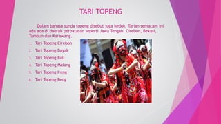 TARI TOPENG 
Dalam bahasa sunda topeng disebut juga kedok. Tarian semacam ini 
ada ada di daerah perbatasan seperti Jawa Tengah, Cirebon, Bekasi, 
Tambun dan Karawang. 
1. Tari Topeng Cirebon 
2. Tari Topeng Dayak 
3. Tari Topeng Bali 
4. Tari Topeng Malang 
5. Tari Topeng Ireng 
6. Tari Topeng Reog 
 