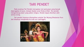TARI PENDET 
Pada awalnya Tari Pendet merupakan tari pemujaan yang banyak 
diperagakan di pura, tempat ibadat umat Hindu di Bali. Tari pendet 
mengandung anasir yang saklar-religius. Pendet dapat ditarikan oleh 
semua orang. 
Tari pendet biasanya ditampilkan setelah Tari Rejang Dihalaman Pura 
dan biasanya menghadap ke arah suci (pelinggih) 
 