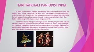 TARI TATKHALI DAN ODISI INDIA 
Di india tarian muncul sebagai pendamping untuk bentuk kesenian yang lain 
seperti puisi, musik, dan teater. Tarian di India merupakan unsur gabungan dari 
nritta, nritya, dan Natya.Nritta merupakan unsur yang berupa gerakan dan tidak 
berarti apapun.Nritya adalah suatu ekspresi yang mendampingi gerakan. Dan 
Natya adalah ekspresi tari yang sesuai dengan sejarah. 
Tari Odissi merupakan perkembangan tarian di India yang mewakili sebuah 
ekspresi kebaktian. Kesenian ini sangat dipertahankan di semua tempat-tempat 
suci di India. Karakteristik tarian ini terletak pada defleksi pinggul, sikap berdiri 
dalam tarian, desain gerakan tangan, gerakan putar tubuh yang mengalir, juga 
pose patung yang terkandung dalam gerakan tarian. 
 